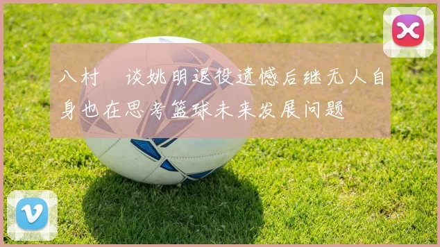 八村塁谈姚明退役遗憾后继无人自身也在思考篮球未来发展问题