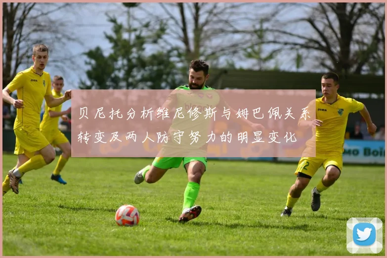 贝尼托分析维尼修斯与姆巴佩关系转变及两人防守努力的明显变化