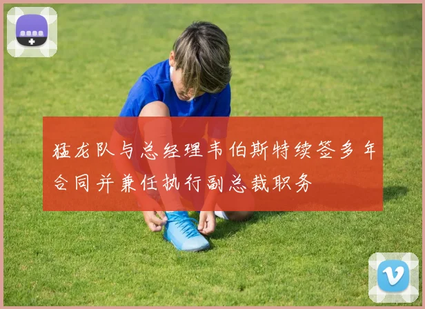 猛龙队与总经理韦伯斯特续签多年合同并兼任执行副总裁职务
