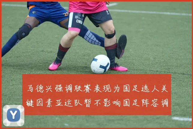 马德兴强调联赛表现为国足选人关键因素亚运队暂不影响国足阵容调整