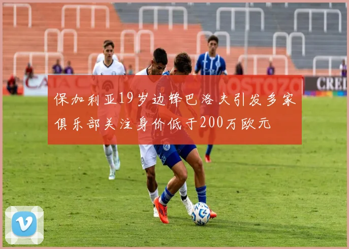 保加利亚19岁边锋巴洛夫引发多家俱乐部关注身价低于200万欧元