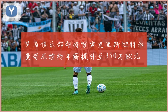 罗马俱乐部即将官宣克里斯坦特和曼奇尼续约年薪提升至350万欧元